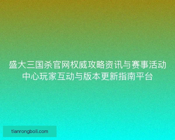 盛大三国杀官网权威攻略资讯与赛事活动中心玩家互动与版本更新指南平台