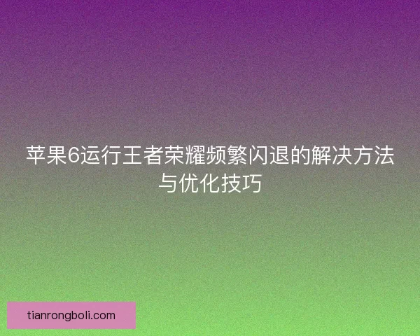 苹果6运行王者荣耀频繁闪退的解决方法与优化技巧