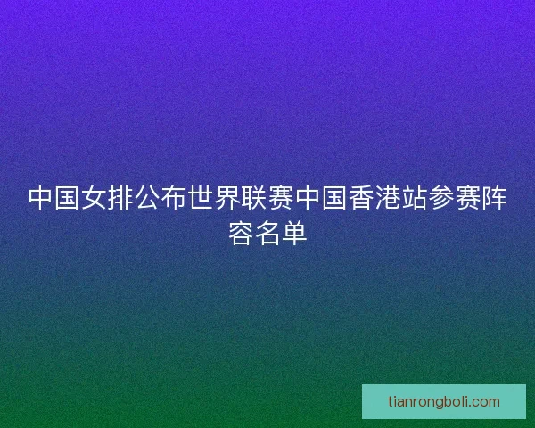中国女排公布世界联赛中国香港站参赛阵容名单