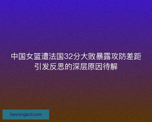 中国女篮遭法国32分大败暴露攻防差距引发反思的深层原因待解