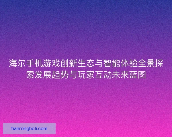 海尔手机游戏创新生态与智能体验全景探索发展趋势与玩家互动未来蓝图