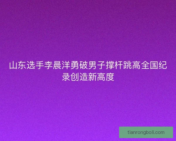 山东选手李晨洋勇破男子撑杆跳高全国纪录创造新高度