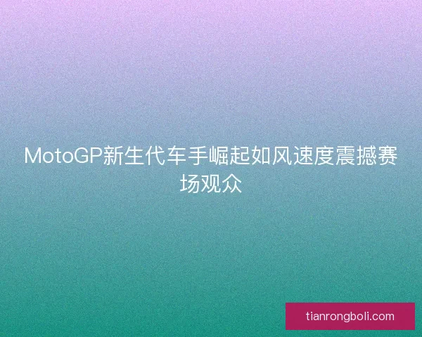 MotoGP新生代车手崛起如风速度震撼赛场观众