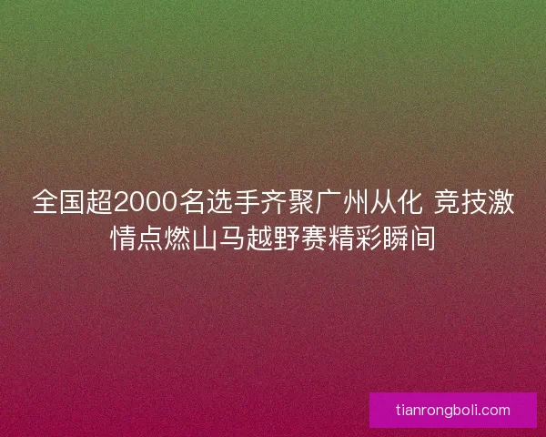 全国超2000名选手齐聚广州从化 竞技激情点燃山马越野赛精彩瞬间