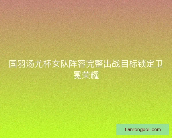 国羽汤尤杯女队阵容完整出战目标锁定卫冕荣耀