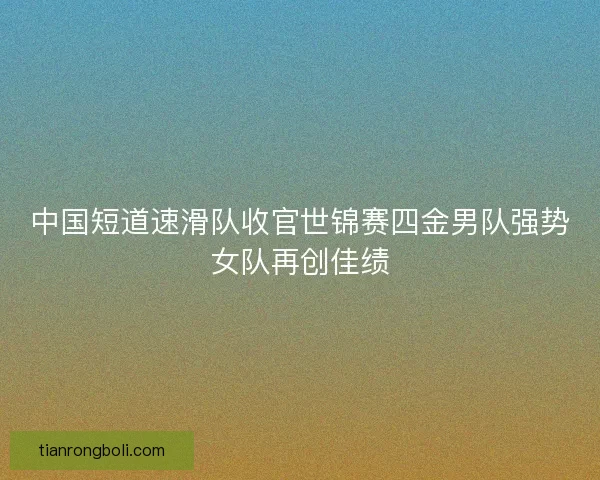 中国短道速滑队收官世锦赛四金男队强势女队再创佳绩