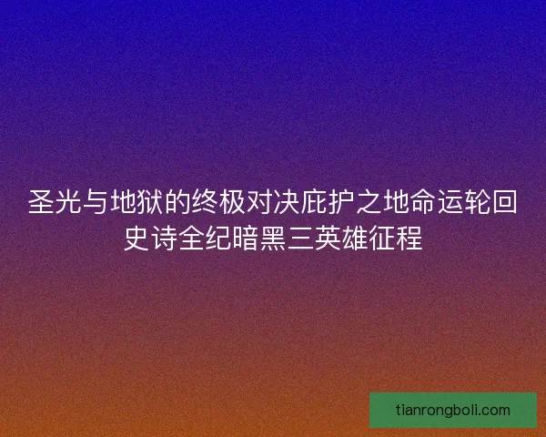 圣光与地狱的终极对决庇护之地命运轮回史诗全纪暗黑三英雄征程