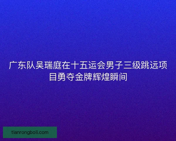 广东队吴瑞庭在十五运会男子三级跳远项目勇夺金牌辉煌瞬间