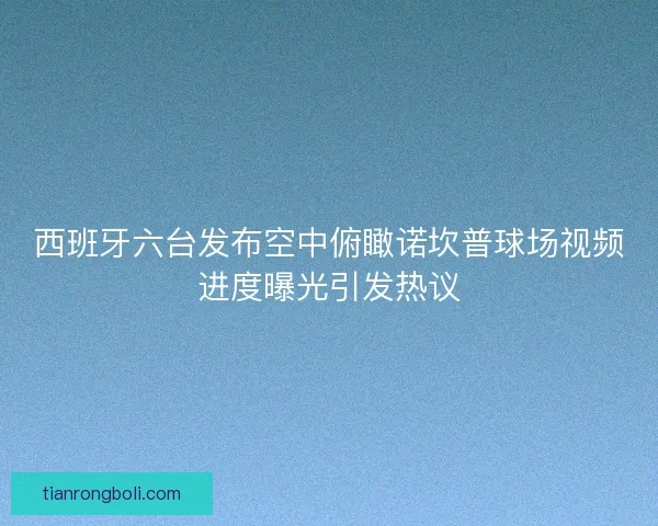 西班牙六台发布空中俯瞰诺坎普球场视频进度曝光引发热议